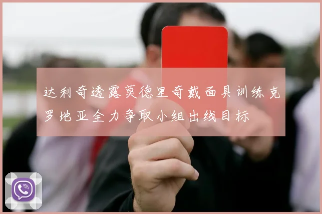 达利奇透露莫德里奇戴面具训练克罗地亚全力争取小组出线目标