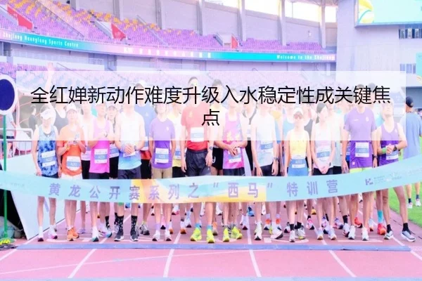 全红婵新动作难度升级入水稳定性成关键焦点